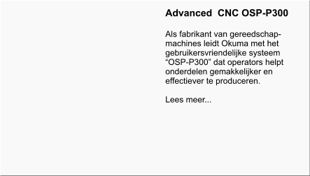 Advanced  CNC OSP-P300  Als fabrikant van gereedschap- machines leidt Okuma met het gebruikersvriendelijke systeem OSP-P300 dat operators helpt onderdelen gemakkelijker en effectiever te produceren.  Lees meer...