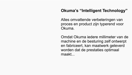 Okumas Intelligent Technology  Alles omvattende verbeteringen van proces en product zijn typerend voor Okuma.   Omdat Okuma iedere millimeter van de machine en de besturing zelf ontwerpt en fabriceert, kan maatwerk geleverd worden dat de prestaties optimaal maakt...